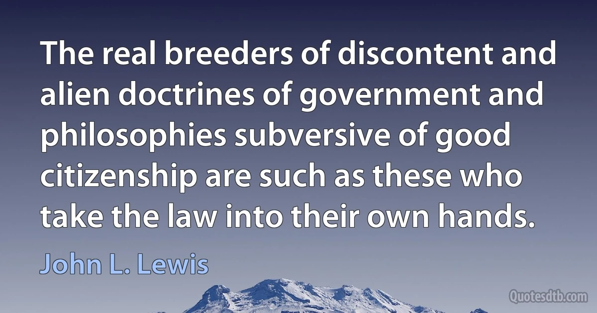 The real breeders of discontent and alien doctrines of government and philosophies subversive of good citizenship are such as these who take the law into their own hands. (John L. Lewis)