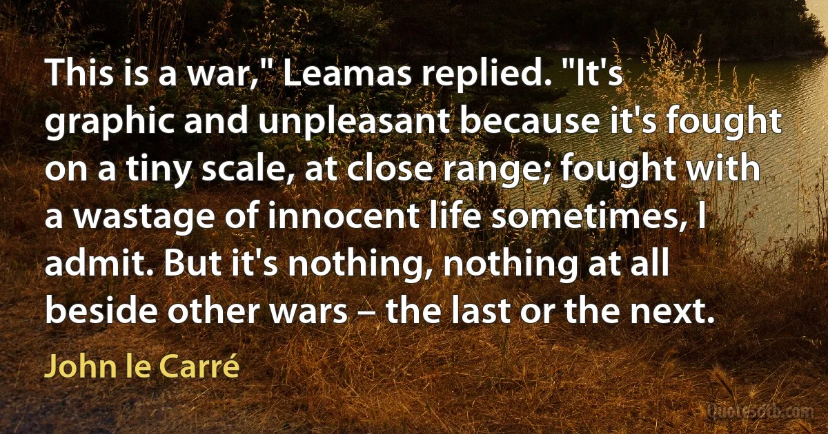 This is a war," Leamas replied. "It's graphic and unpleasant because it's fought on a tiny scale, at close range; fought with a wastage of innocent life sometimes, I admit. But it's nothing, nothing at all beside other wars – the last or the next. (John le Carré)