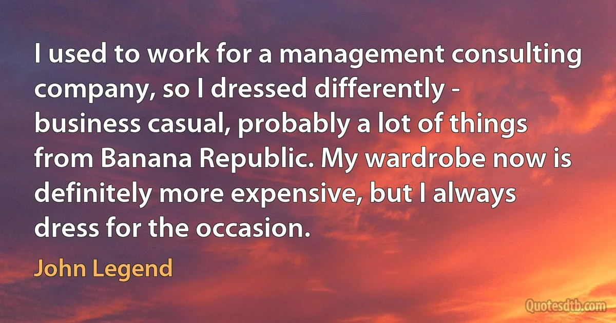 I used to work for a management consulting company, so I dressed differently - business casual, probably a lot of things from Banana Republic. My wardrobe now is definitely more expensive, but I always dress for the occasion. (John Legend)