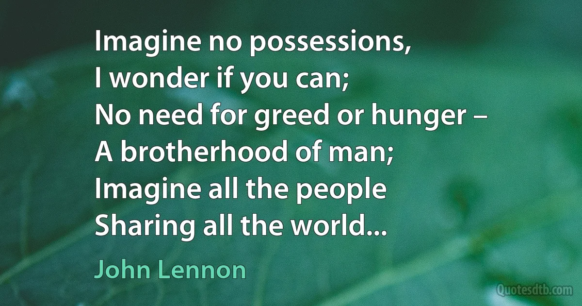 Imagine no possessions,
I wonder if you can;
No need for greed or hunger –
A brotherhood of man;
Imagine all the people
Sharing all the world... (John Lennon)