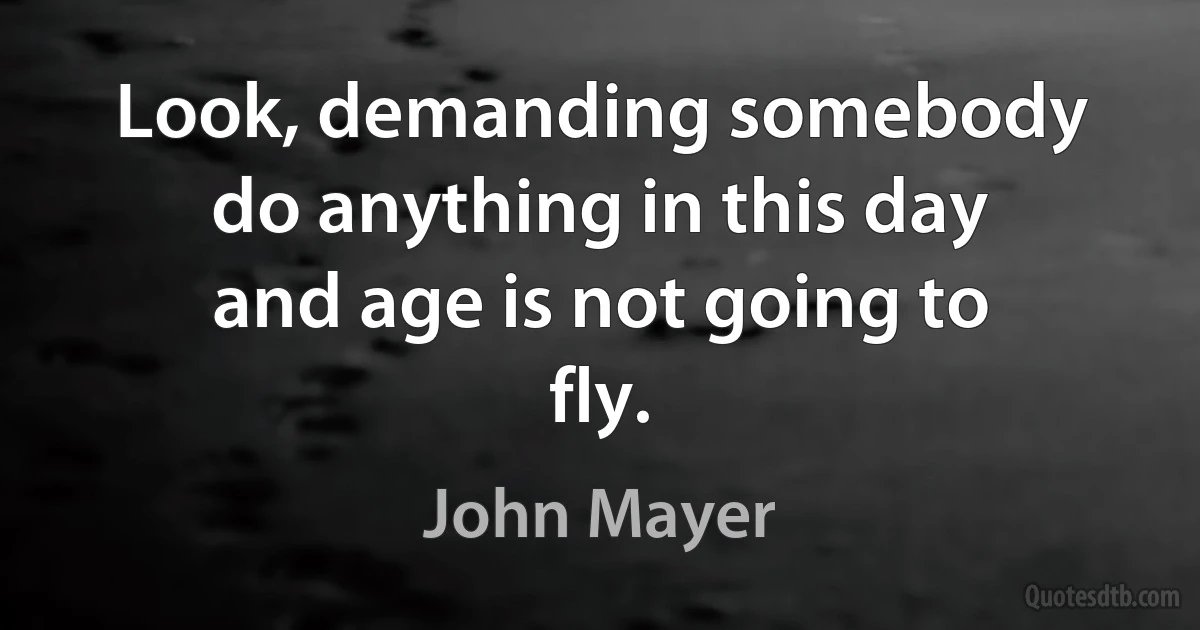 Look, demanding somebody do anything in this day and age is not going to fly. (John Mayer)