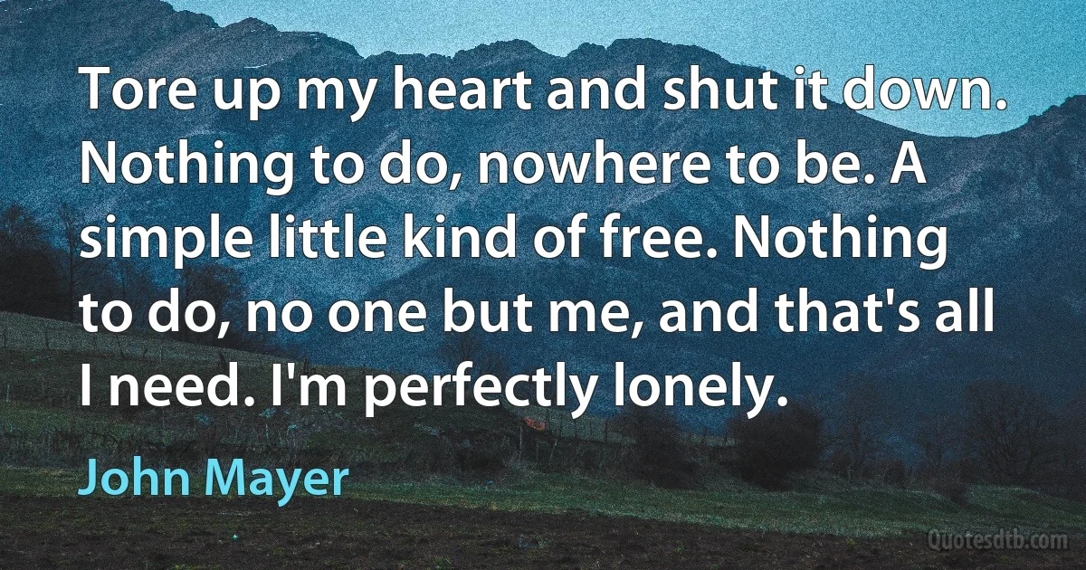 Tore up my heart and shut it down. Nothing to do, nowhere to be. A simple little kind of free. Nothing to do, no one but me, and that's all I need. I'm perfectly lonely. (John Mayer)