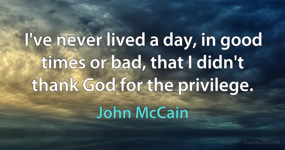 I've never lived a day, in good times or bad, that I didn't thank God for the privilege. (John McCain)