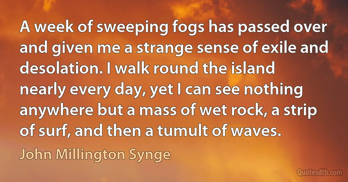 A week of sweeping fogs has passed over and given me a strange sense of exile and desolation. I walk round the island nearly every day, yet I can see nothing anywhere but a mass of wet rock, a strip of surf, and then a tumult of waves. (John Millington Synge)