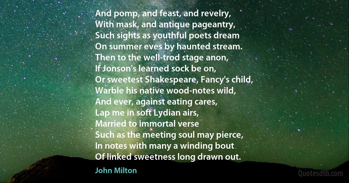 And pomp, and feast, and revelry,
With mask, and antique pageantry,
Such sights as youthful poets dream
On summer eves by haunted stream.
Then to the well-trod stage anon,
If Jonson's learned sock be on,
Or sweetest Shakespeare, Fancy's child,
Warble his native wood-notes wild,
And ever, against eating cares,
Lap me in soft Lydian airs,
Married to immortal verse
Such as the meeting soul may pierce,
In notes with many a winding bout
Of linked sweetness long drawn out. (John Milton)