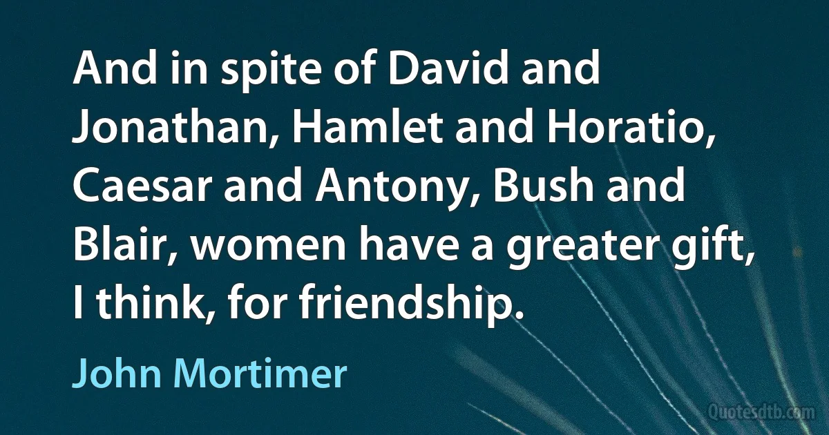 And in spite of David and Jonathan, Hamlet and Horatio, Caesar and Antony, Bush and Blair, women have a greater gift, I think, for friendship. (John Mortimer)