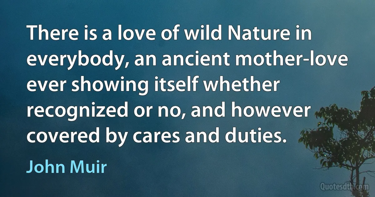 There is a love of wild Nature in everybody, an ancient mother-love ever showing itself whether recognized or no, and however covered by cares and duties. (John Muir)