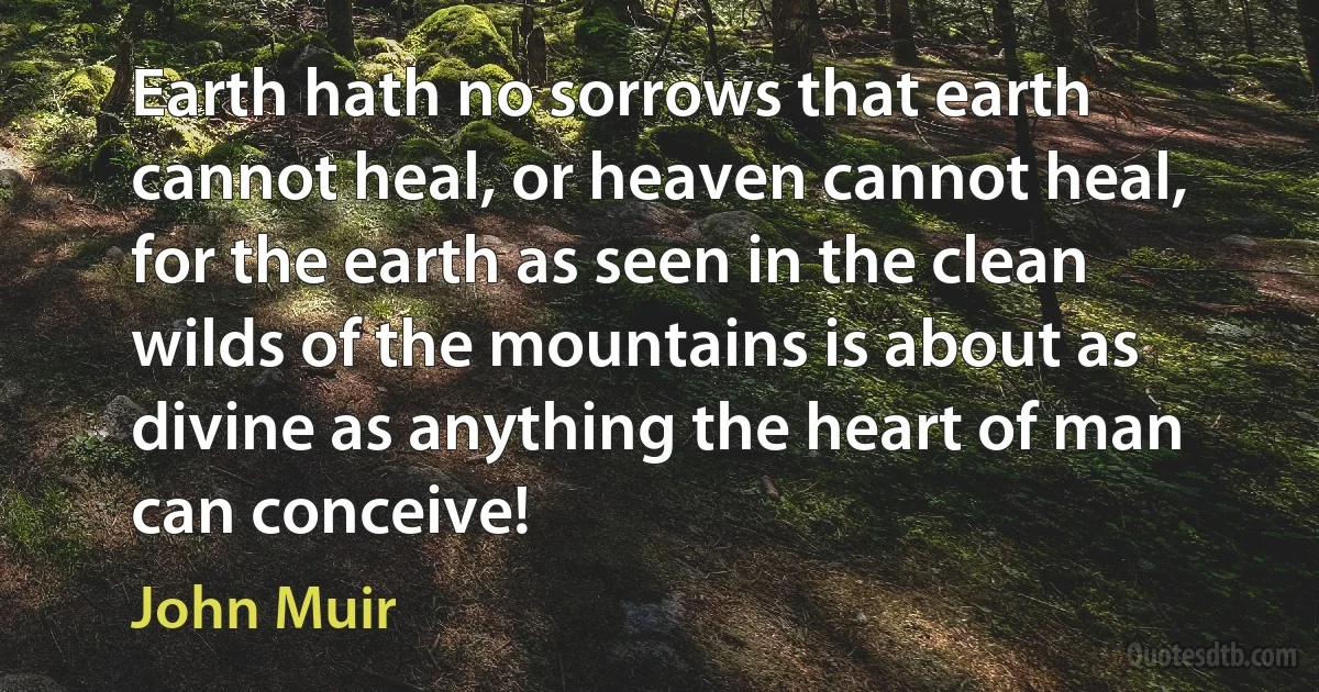 Earth hath no sorrows that earth cannot heal, or heaven cannot heal, for the earth as seen in the clean wilds of the mountains is about as divine as anything the heart of man can conceive! (John Muir)