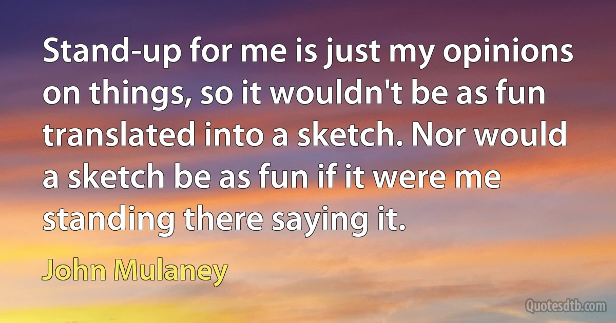 Stand-up for me is just my opinions on things, so it wouldn't be as fun translated into a sketch. Nor would a sketch be as fun if it were me standing there saying it. (John Mulaney)