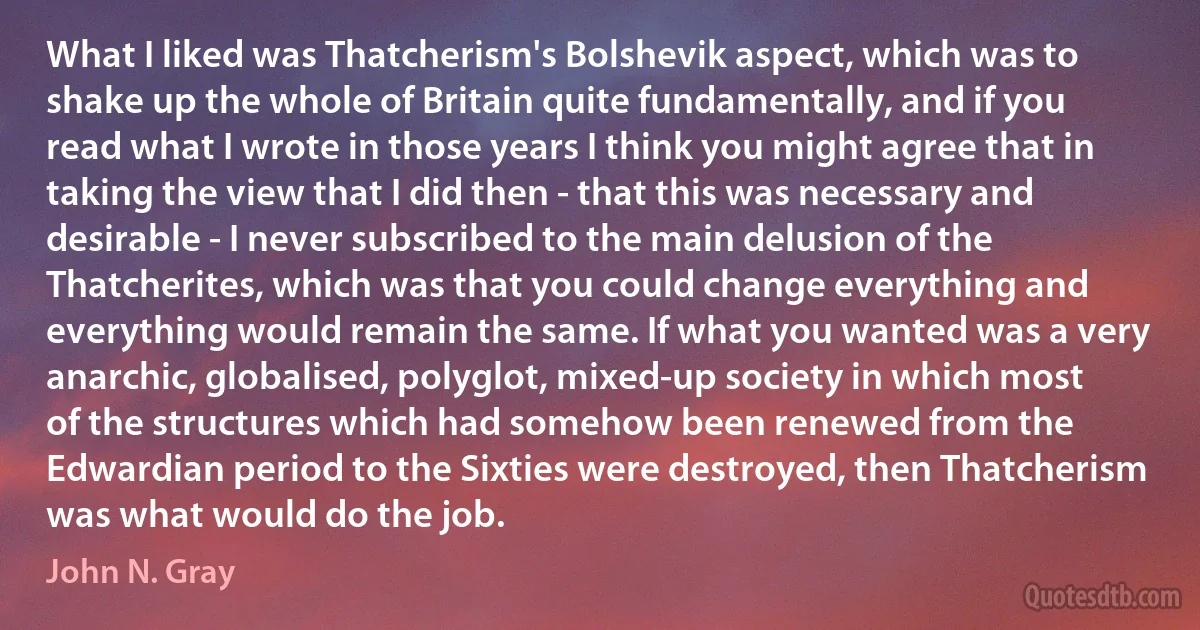 What I liked was Thatcherism's Bolshevik aspect, which was to shake up the whole of Britain quite fundamentally, and if you read what I wrote in those years I think you might agree that in taking the view that I did then - that this was necessary and desirable - I never subscribed to the main delusion of the Thatcherites, which was that you could change everything and everything would remain the same. If what you wanted was a very anarchic, globalised, polyglot, mixed-up society in which most of the structures which had somehow been renewed from the Edwardian period to the Sixties were destroyed, then Thatcherism was what would do the job. (John N. Gray)