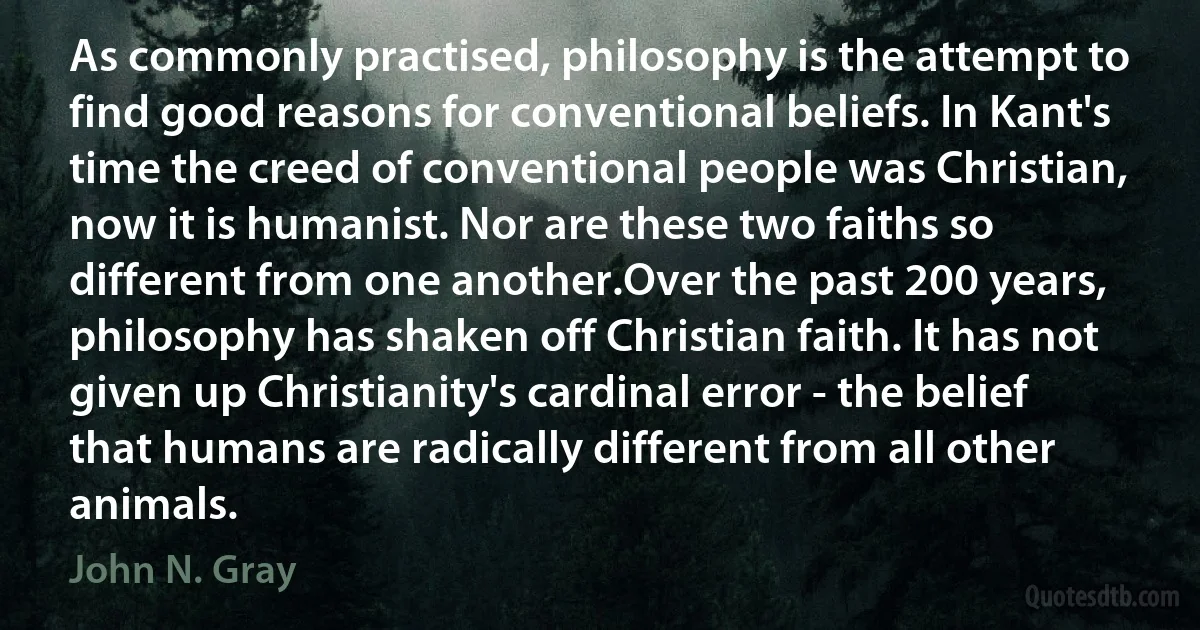 As commonly practised, philosophy is the attempt to find good reasons for conventional beliefs. In Kant's time the creed of conventional people was Christian, now it is humanist. Nor are these two faiths so different from one another.Over the past 200 years, philosophy has shaken off Christian faith. It has not given up Christianity's cardinal error - the belief that humans are radically different from all other animals. (John N. Gray)