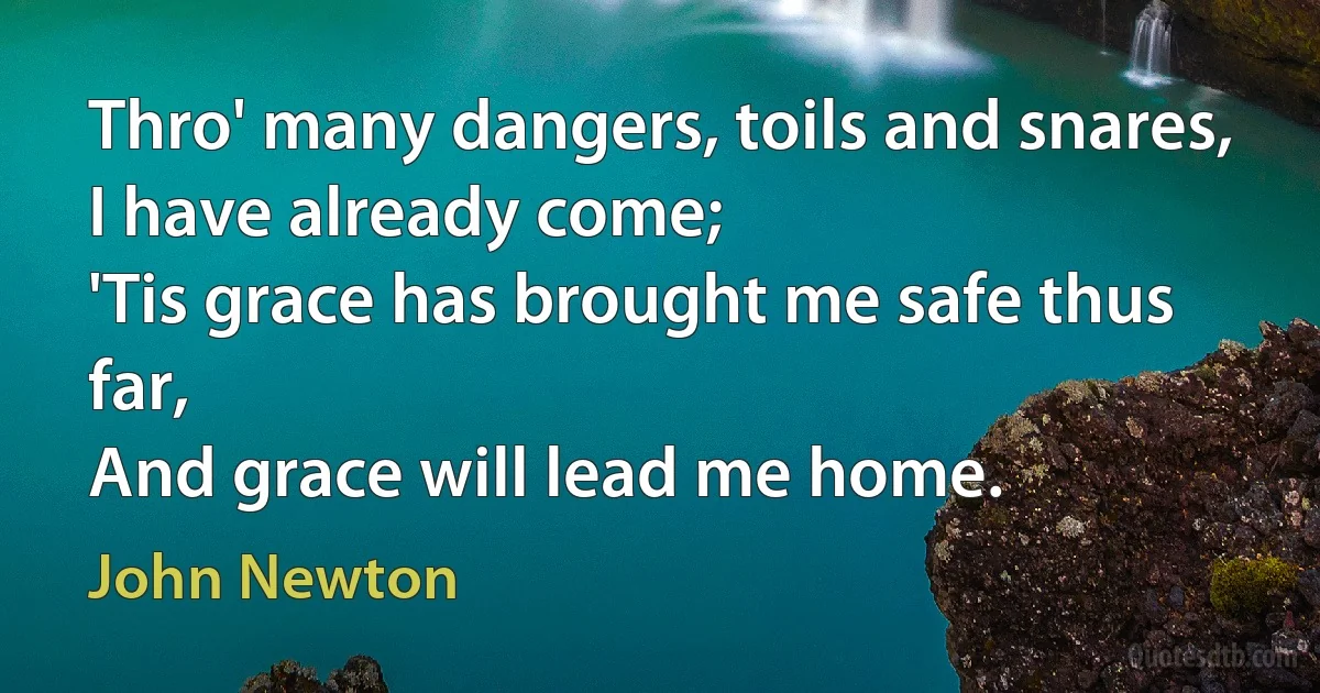 Thro' many dangers, toils and snares,
I have already come;
'Tis grace has brought me safe thus far,
And grace will lead me home. (John Newton)