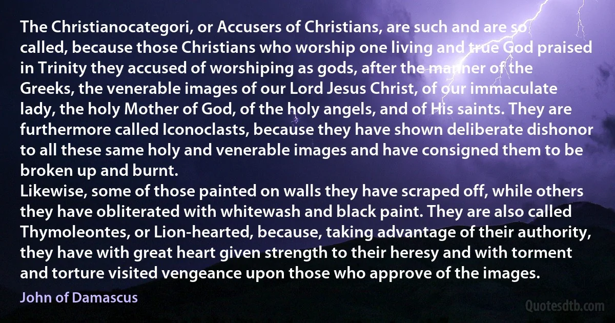 The Christianocategori, or Accusers of Christians, are such and are so called, because those Christians who worship one living and true God praised in Trinity they accused of worshiping as gods, after the manner of the Greeks, the venerable images of our Lord Jesus Christ, of our immaculate lady, the holy Mother of God, of the holy angels, and of His saints. They are furthermore called Iconoclasts, because they have shown deliberate dishonor to all these same holy and venerable images and have consigned them to be broken up and burnt.
Likewise, some of those painted on walls they have scraped off, while others they have obliterated with whitewash and black paint. They are also called Thymoleontes, or Lion-hearted, because, taking advantage of their authority, they have with great heart given strength to their heresy and with torment and torture visited vengeance upon those who approve of the images. (John of Damascus)