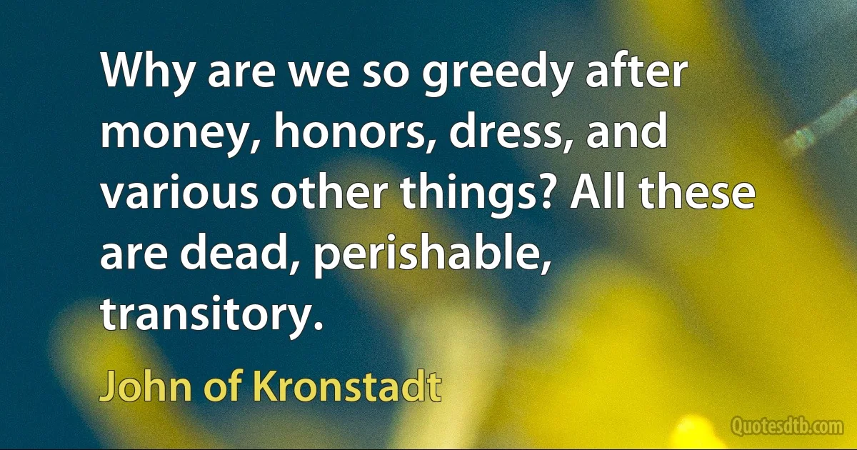 Why are we so greedy after money, honors, dress, and various other things? All these are dead, perishable, transitory. (John of Kronstadt)