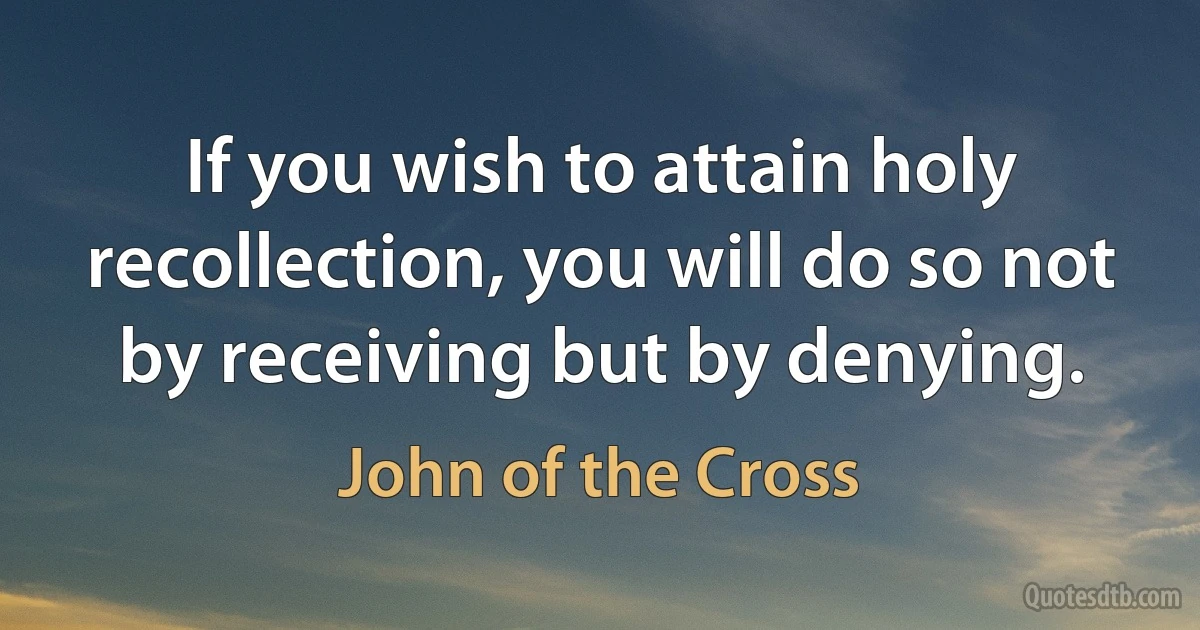 If you wish to attain holy recollection, you will do so not by receiving but by denying. (John of the Cross)