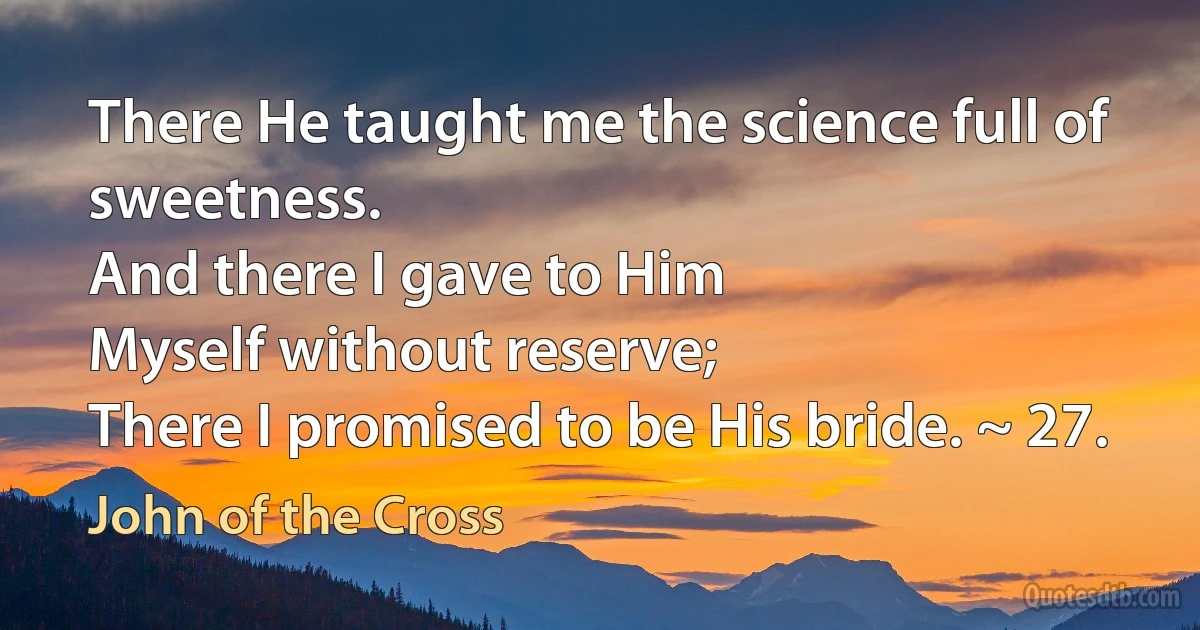 There He taught me the science full of sweetness.
And there I gave to Him
Myself without reserve;
There I promised to be His bride. ~ 27. (John of the Cross)