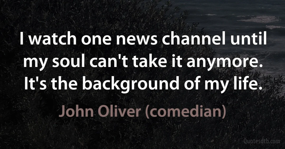 I watch one news channel until my soul can't take it anymore. It's the background of my life. (John Oliver (comedian))