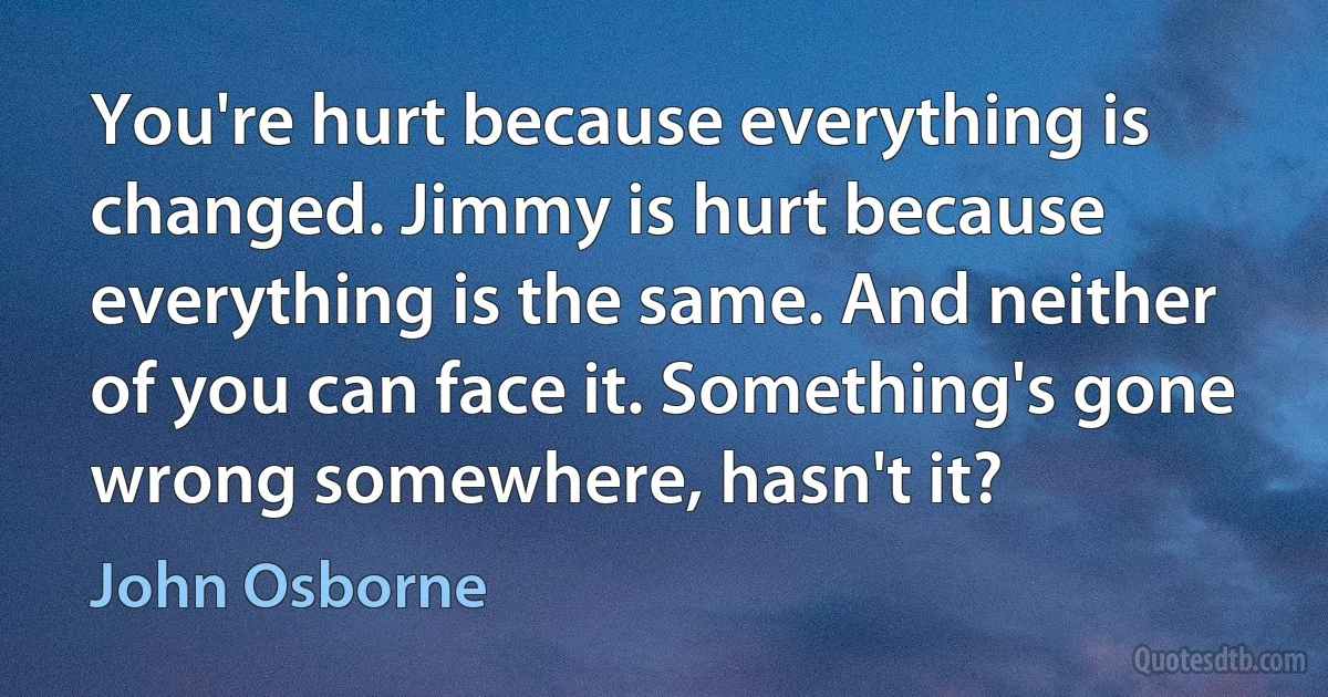 You're hurt because everything is changed. Jimmy is hurt because everything is the same. And neither of you can face it. Something's gone wrong somewhere, hasn't it? (John Osborne)