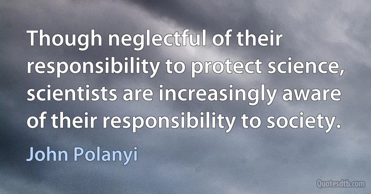 Though neglectful of their responsibility to protect science, scientists are increasingly aware of their responsibility to society. (John Polanyi)