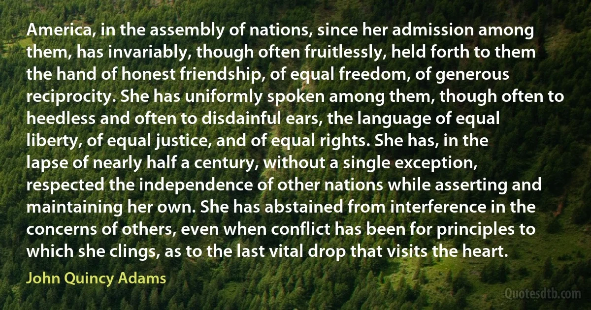 America, in the assembly of nations, since her admission among them, has invariably, though often fruitlessly, held forth to them the hand of honest friendship, of equal freedom, of generous reciprocity. She has uniformly spoken among them, though often to heedless and often to disdainful ears, the language of equal liberty, of equal justice, and of equal rights. She has, in the lapse of nearly half a century, without a single exception, respected the independence of other nations while asserting and maintaining her own. She has abstained from interference in the concerns of others, even when conflict has been for principles to which she clings, as to the last vital drop that visits the heart. (John Quincy Adams)