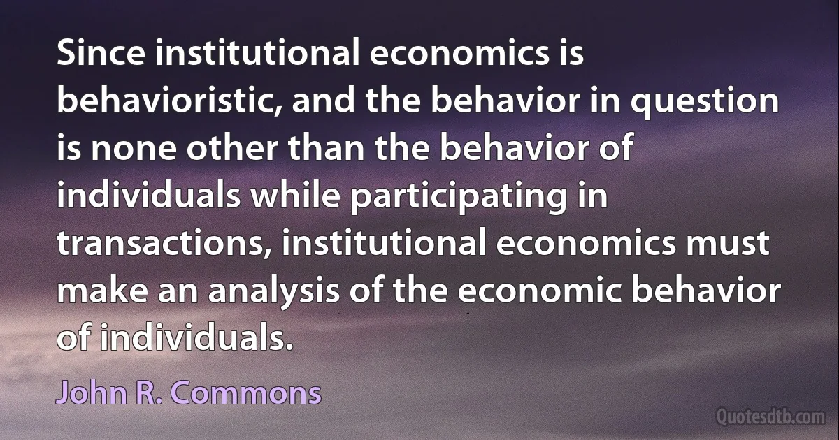 Since institutional economics is behavioristic, and the behavior in question is none other than the behavior of individuals while participating in transactions, institutional economics must make an analysis of the economic behavior of individuals. (John R. Commons)