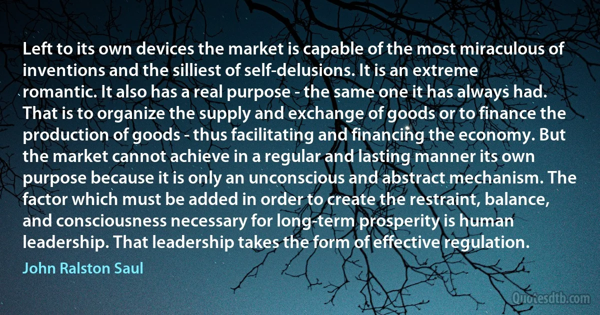 Left to its own devices the market is capable of the most miraculous of inventions and the silliest of self-delusions. It is an extreme romantic. It also has a real purpose - the same one it has always had. That is to organize the supply and exchange of goods or to finance the production of goods - thus facilitating and financing the economy. But the market cannot achieve in a regular and lasting manner its own purpose because it is only an unconscious and abstract mechanism. The factor which must be added in order to create the restraint, balance, and consciousness necessary for long-term prosperity is human leadership. That leadership takes the form of effective regulation. (John Ralston Saul)