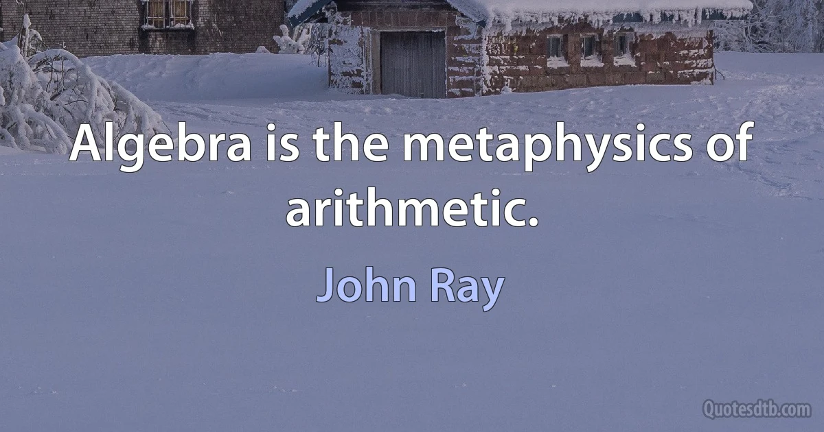 Algebra is the metaphysics of arithmetic. (John Ray)