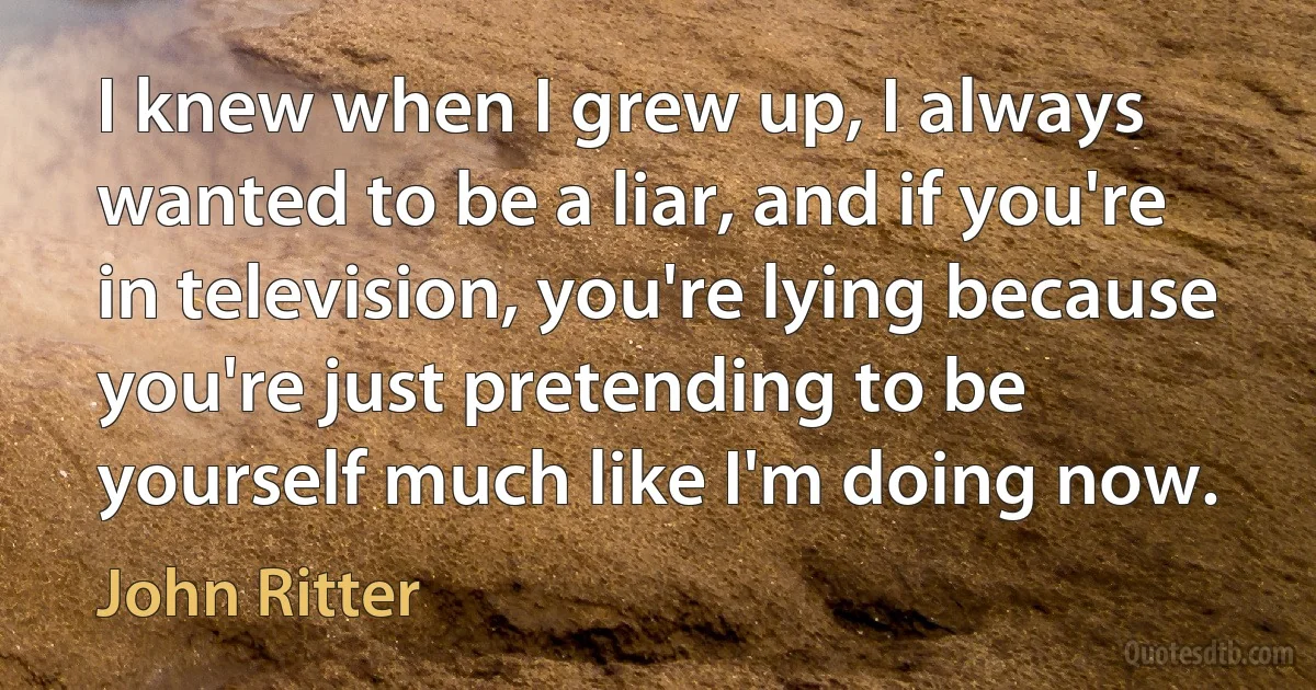 I knew when I grew up, I always wanted to be a liar, and if you're in television, you're lying because you're just pretending to be yourself much like I'm doing now. (John Ritter)