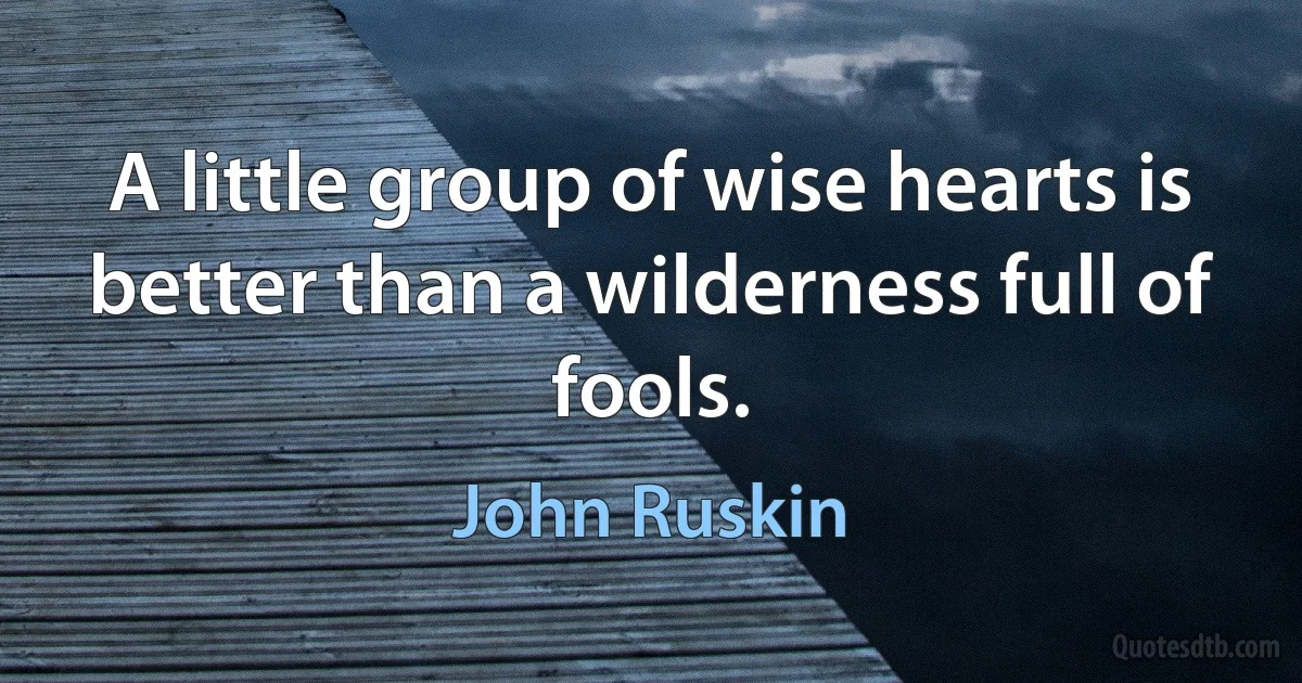 A little group of wise hearts is better than a wilderness full of fools. (John Ruskin)