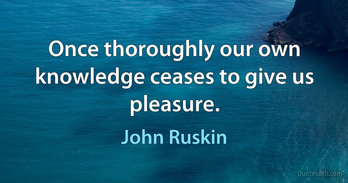 Once thoroughly our own knowledge ceases to give us pleasure. (John Ruskin)