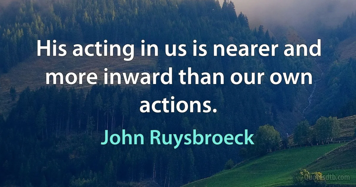 His acting in us is nearer and more inward than our own actions. (John Ruysbroeck)