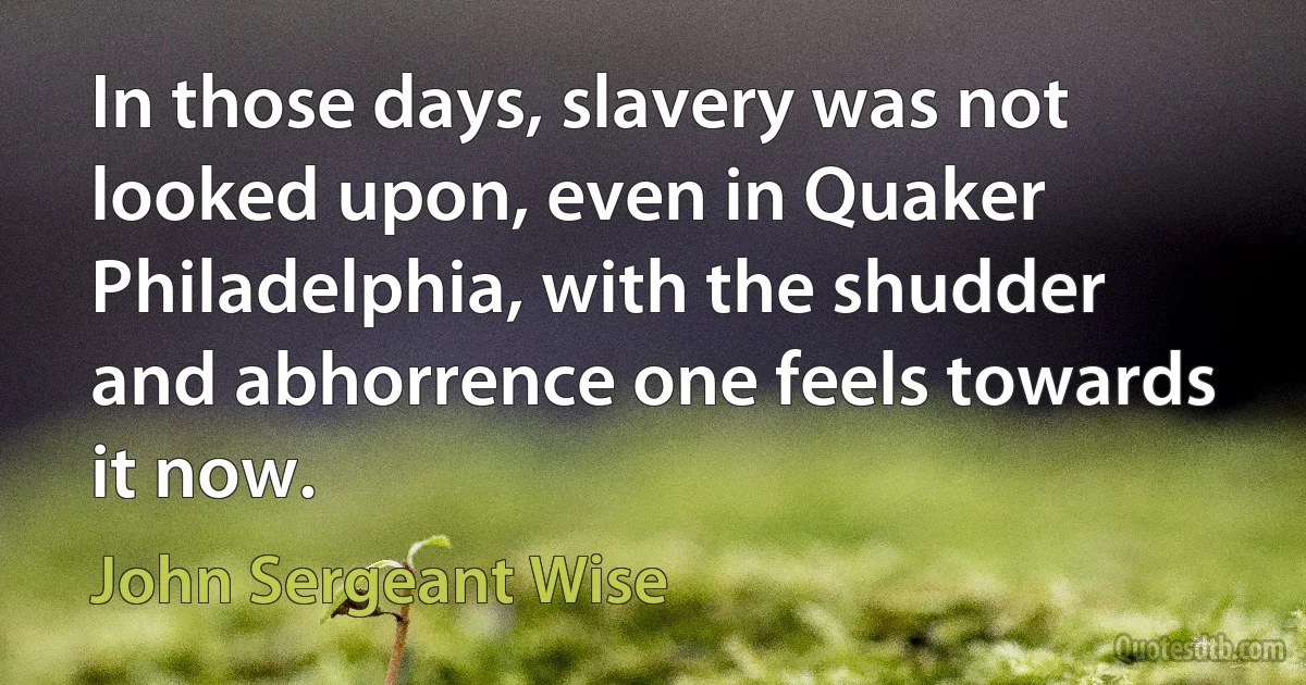 In those days, slavery was not looked upon, even in Quaker Philadelphia, with the shudder and abhorrence one feels towards it now. (John Sergeant Wise)