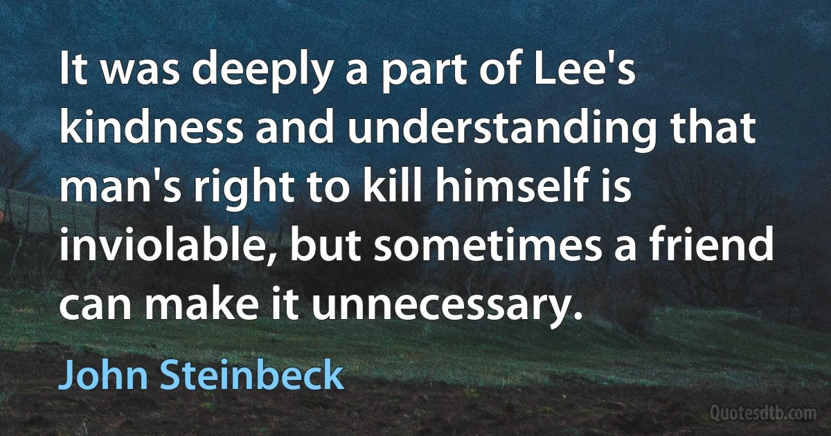 It was deeply a part of Lee's kindness and understanding that man's right to kill himself is inviolable, but sometimes a friend can make it unnecessary. (John Steinbeck)