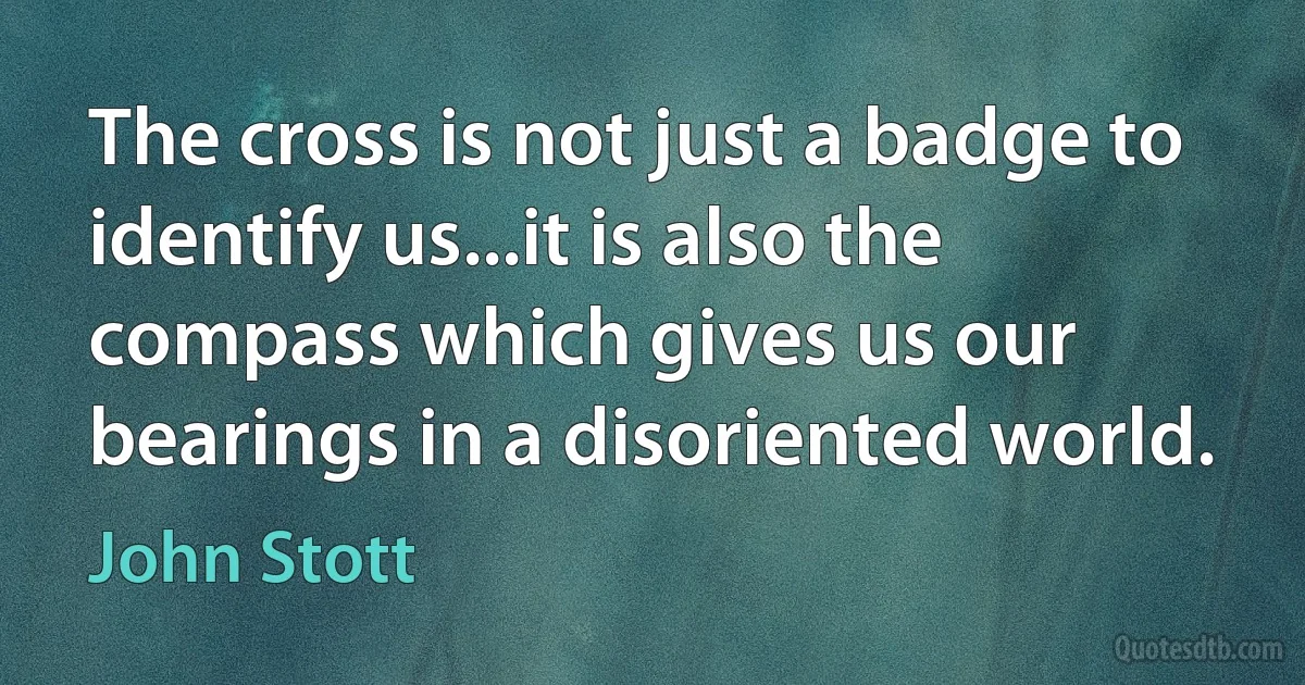 The cross is not just a badge to identify us...it is also the compass which gives us our bearings in a disoriented world. (John Stott)