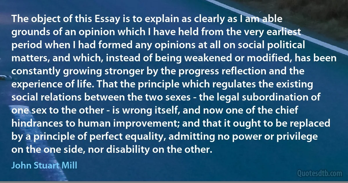 The object of this Essay is to explain as clearly as I am able grounds of an opinion which I have held from the very earliest period when I had formed any opinions at all on social political matters, and which, instead of being weakened or modified, has been constantly growing stronger by the progress reflection and the experience of life. That the principle which regulates the existing social relations between the two sexes - the legal subordination of one sex to the other - is wrong itself, and now one of the chief hindrances to human improvement; and that it ought to be replaced by a principle of perfect equality, admitting no power or privilege on the one side, nor disability on the other. (John Stuart Mill)