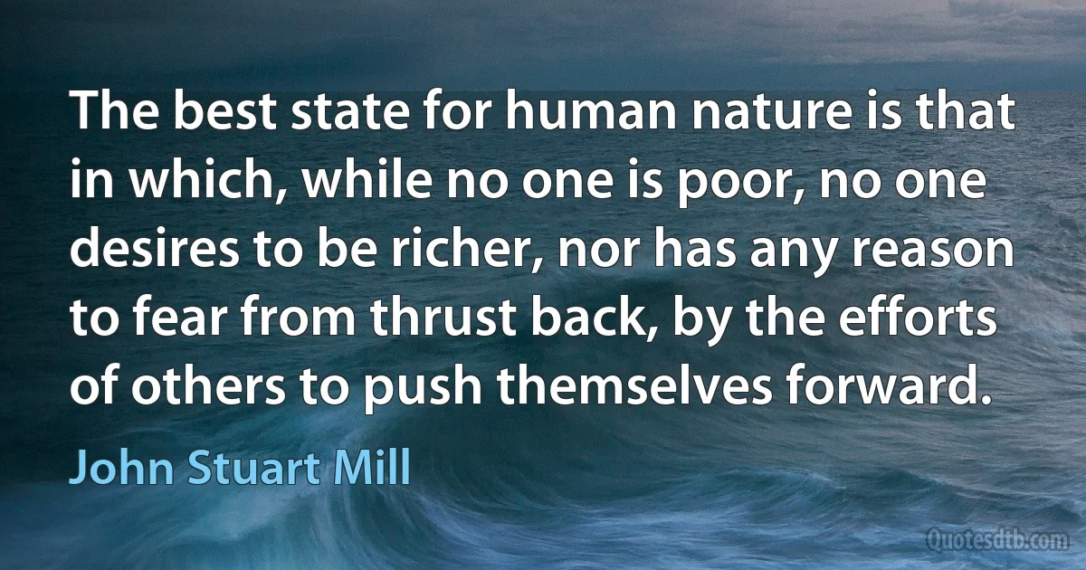 The best state for human nature is that in which, while no one is poor, no one desires to be richer, nor has any reason to fear from thrust back, by the efforts of others to push themselves forward. (John Stuart Mill)