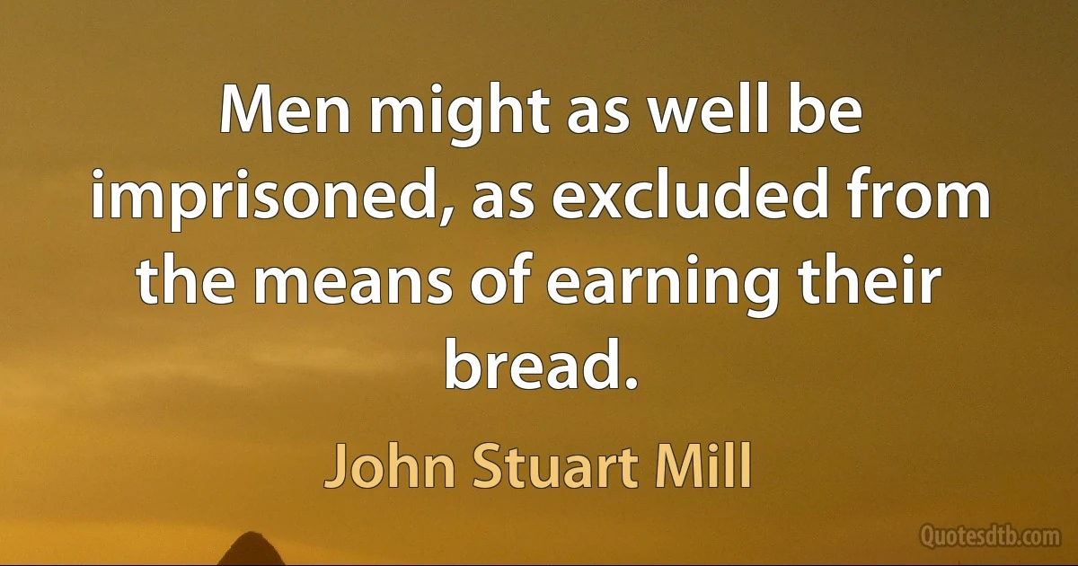 Men might as well be imprisoned, as excluded from the means of earning their bread. (John Stuart Mill)