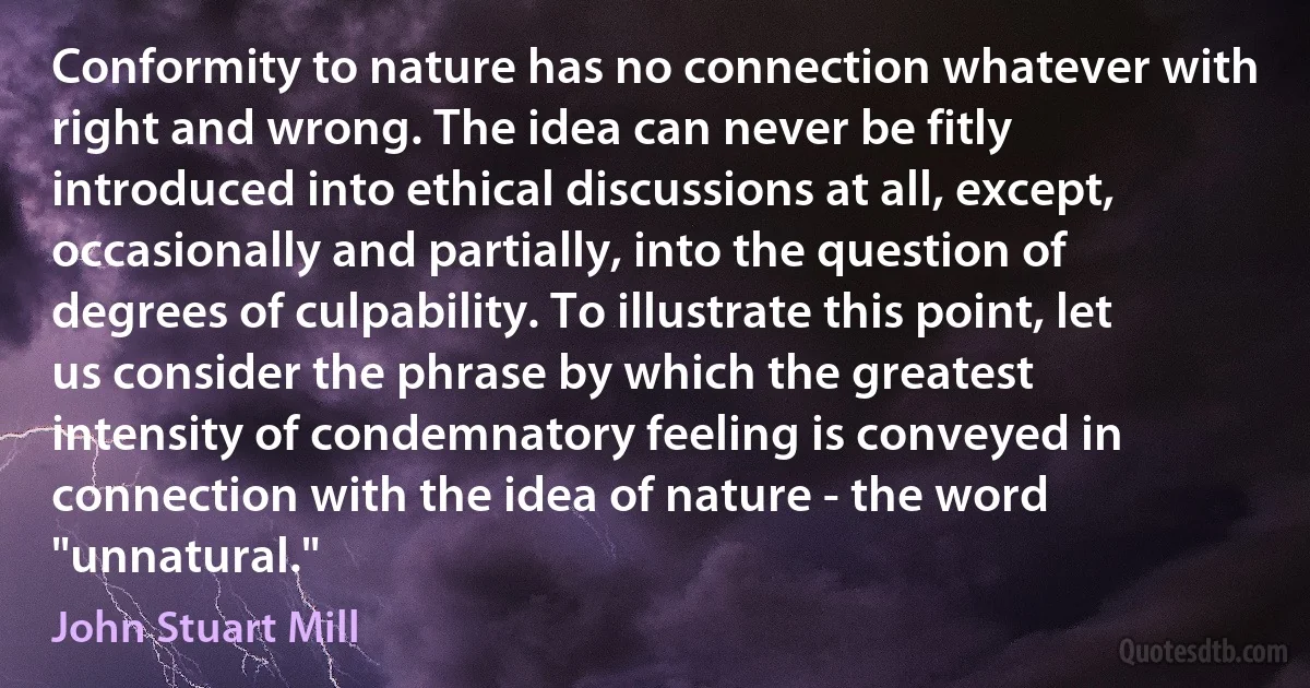 Conformity to nature has no connection whatever with right and wrong. The idea can never be fitly introduced into ethical discussions at all, except, occasionally and partially, into the question of degrees of culpability. To illustrate this point, let us consider the phrase by which the greatest intensity of condemnatory feeling is conveyed in connection with the idea of nature - the word "unnatural." (John Stuart Mill)