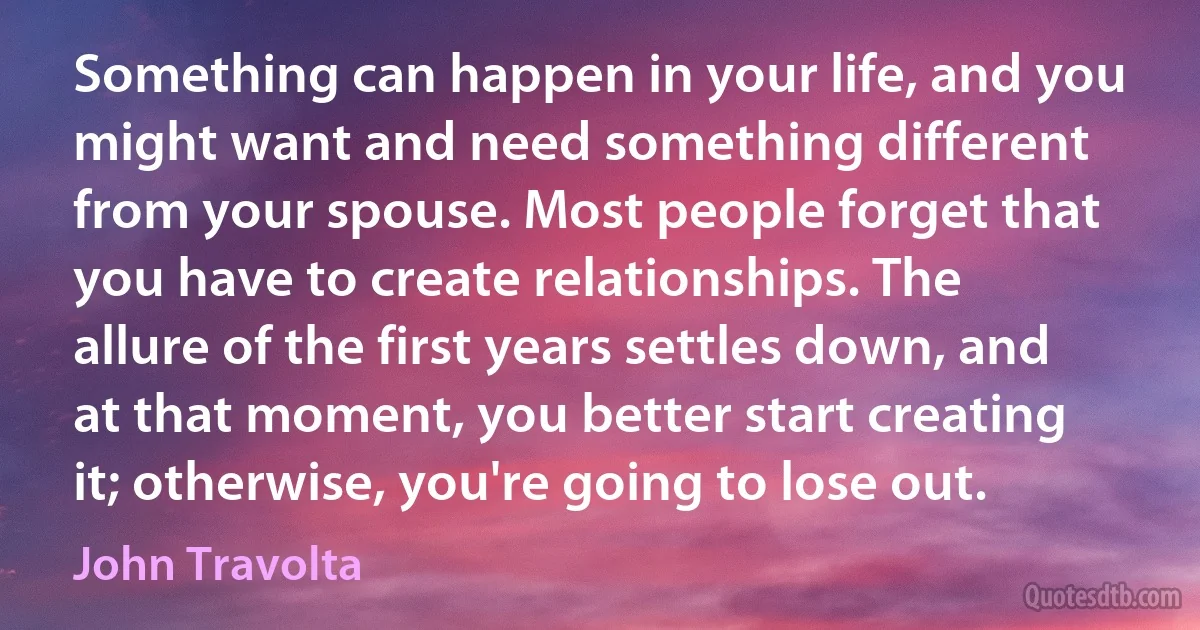 Something can happen in your life, and you might want and need something different from your spouse. Most people forget that you have to create relationships. The allure of the first years settles down, and at that moment, you better start creating it; otherwise, you're going to lose out. (John Travolta)