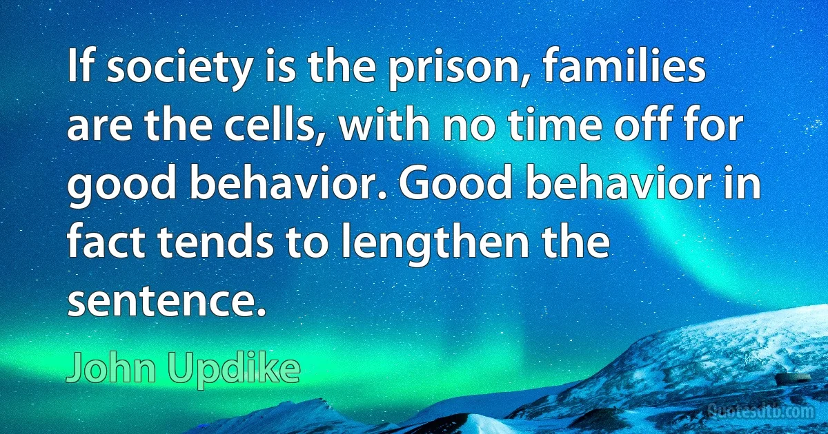 If society is the prison, families are the cells, with no time off for good behavior. Good behavior in fact tends to lengthen the sentence. (John Updike)