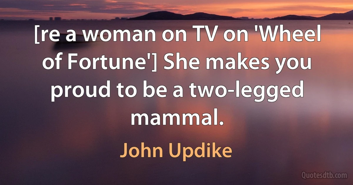 [re a woman on TV on 'Wheel of Fortune'] She makes you proud to be a two-legged mammal. (John Updike)