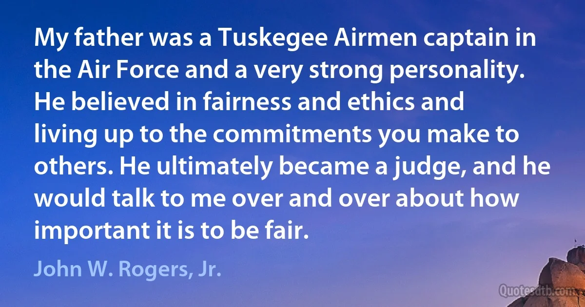 My father was a Tuskegee Airmen captain in the Air Force and a very strong personality. He believed in fairness and ethics and living up to the commitments you make to others. He ultimately became a judge, and he would talk to me over and over about how important it is to be fair. (John W. Rogers, Jr.)