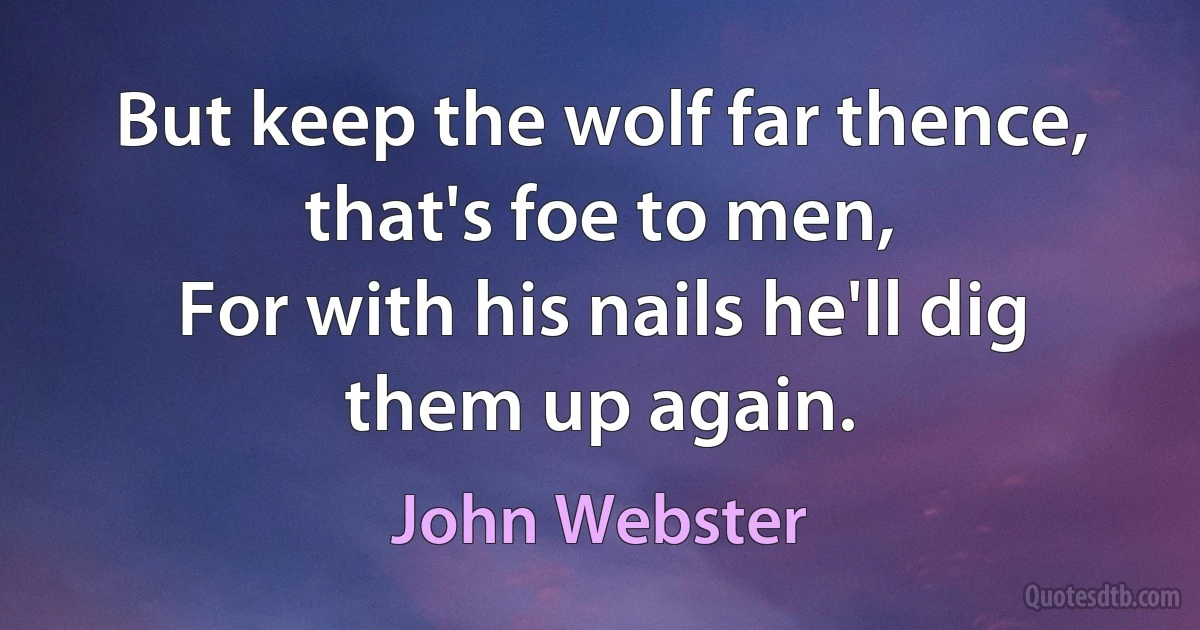 But keep the wolf far thence, that's foe to men,
For with his nails he'll dig them up again. (John Webster)