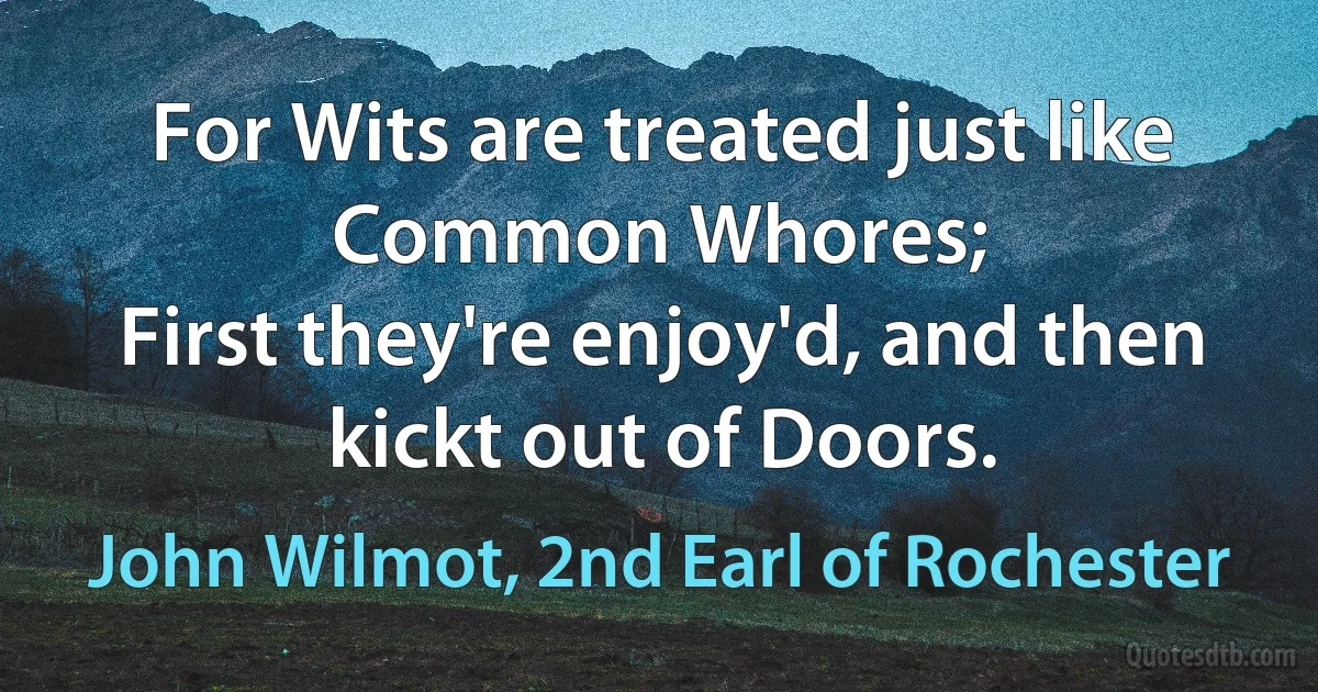 For Wits are treated just like Common Whores;
First they're enjoy'd, and then kickt out of Doors. (John Wilmot, 2nd Earl of Rochester)