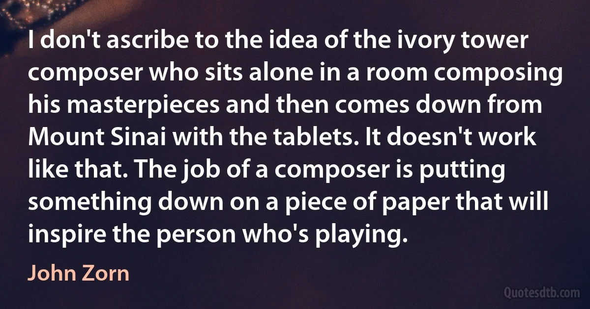 I don't ascribe to the idea of the ivory tower composer who sits alone in a room composing his masterpieces and then comes down from Mount Sinai with the tablets. It doesn't work like that. The job of a composer is putting something down on a piece of paper that will inspire the person who's playing. (John Zorn)