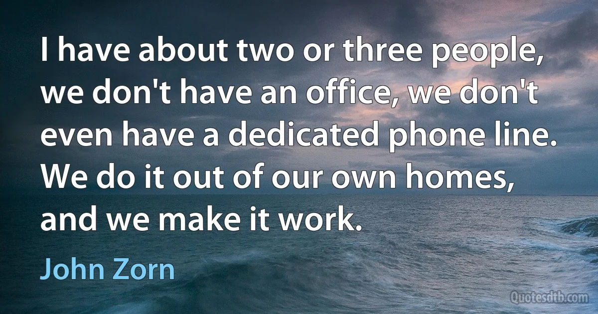 I have about two or three people, we don't have an office, we don't even have a dedicated phone line. We do it out of our own homes, and we make it work. (John Zorn)