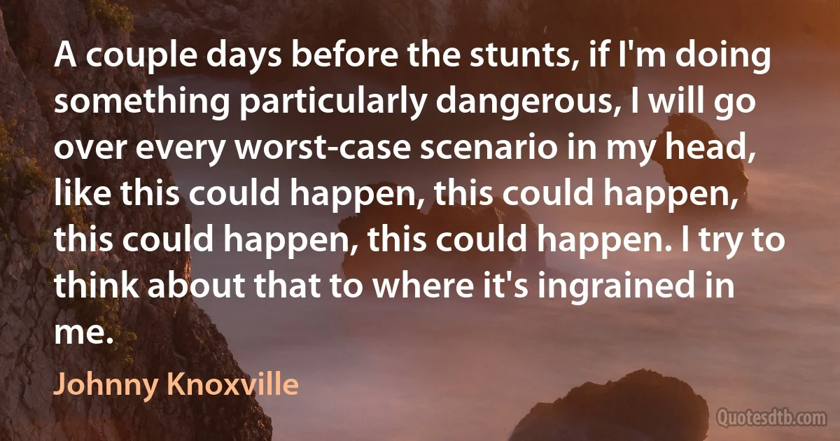 A couple days before the stunts, if I'm doing something particularly dangerous, I will go over every worst-case scenario in my head, like this could happen, this could happen, this could happen, this could happen. I try to think about that to where it's ingrained in me. (Johnny Knoxville)