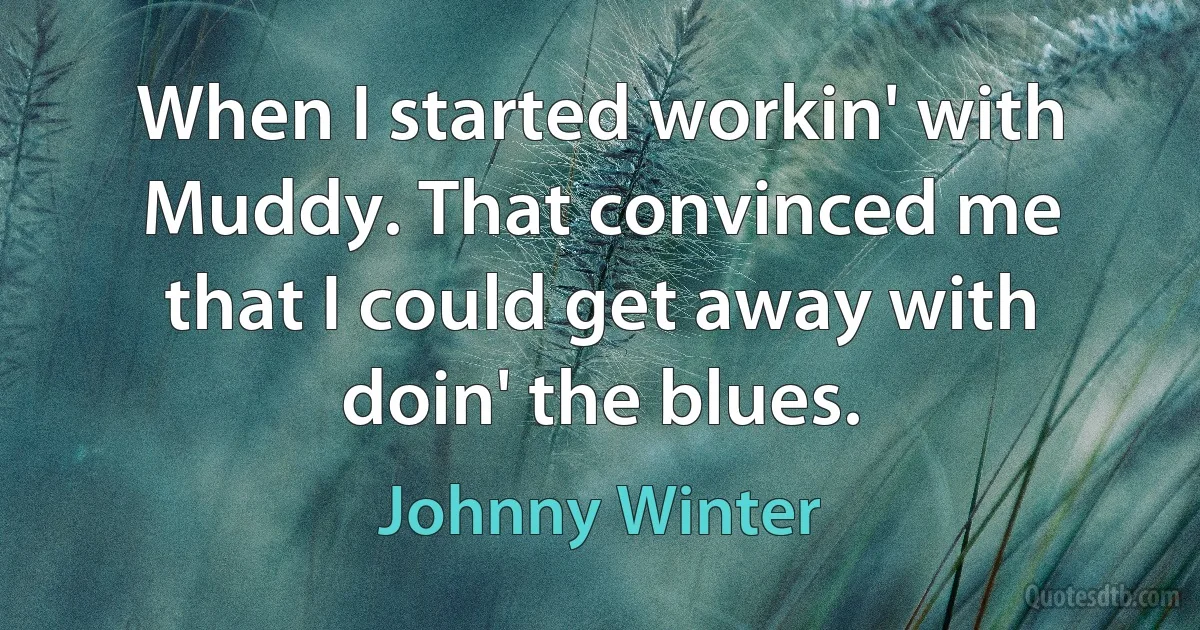 When I started workin' with Muddy. That convinced me that I could get away with doin' the blues. (Johnny Winter)