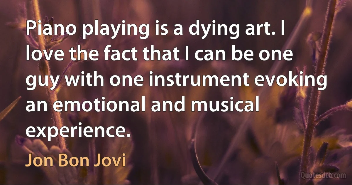 Piano playing is a dying art. I love the fact that I can be one guy with one instrument evoking an emotional and musical experience. (Jon Bon Jovi)