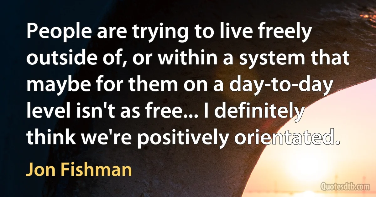 People are trying to live freely outside of, or within a system that maybe for them on a day-to-day level isn't as free... I definitely think we're positively orientated. (Jon Fishman)